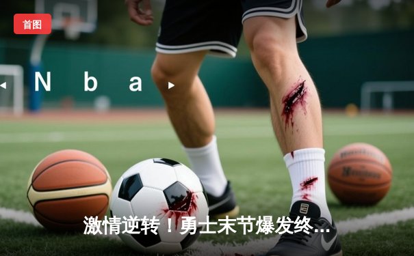 激情逆转！勇士末节爆发终结热火六连胜，库里32分闪耀全场