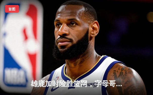 雄鹿加时险胜篮网，字母哥44分率队锁定季后赛席位